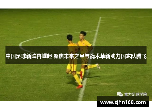 中国足球新阵容崛起 聚焦未来之星与战术革新助力国家队腾飞