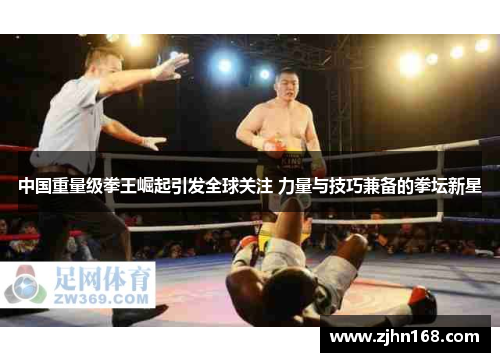 中国重量级拳王崛起引发全球关注 力量与技巧兼备的拳坛新星